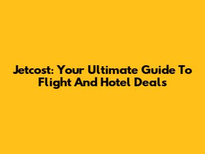Jetcost: Your Ultimate Guide To Flight And Hotel Deals
