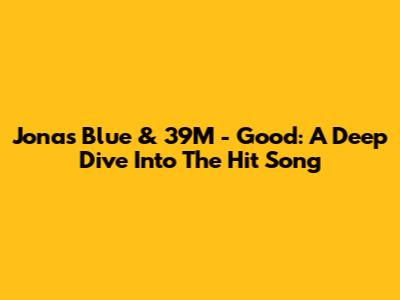 Jonas Blue & 39M - Good: A Deep Dive Into The Hit Song