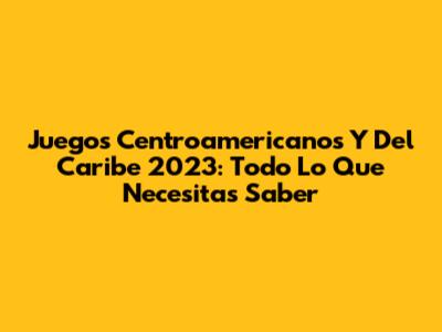 Juegos Centroamericanos Y Del Caribe 2023: Todo Lo Que Necesitas Saber