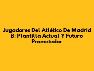 Jugadores Del Atlético De Madrid B: Plantilla Actual Y Futuro Prometedor