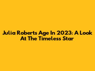 Julia Roberts' Age In 2023: A Look At The Timeless Star