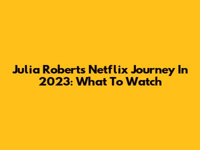 Julia Roberts' Netflix Journey In 2023: What To Watch