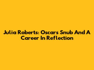 Julia Roberts: Oscars Snub And A Career In Reflection
