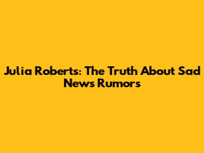 Julia Roberts: The Truth About "Sad News" Rumors