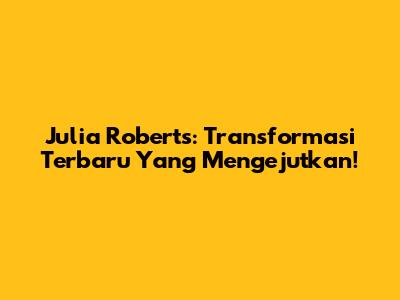 Julia Roberts: Transformasi Terbaru Yang Mengejutkan!