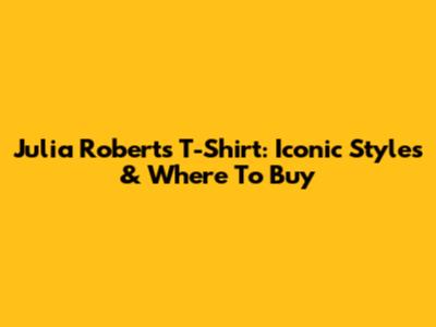 Julia Roberts T-Shirt: Iconic Styles & Where To Buy