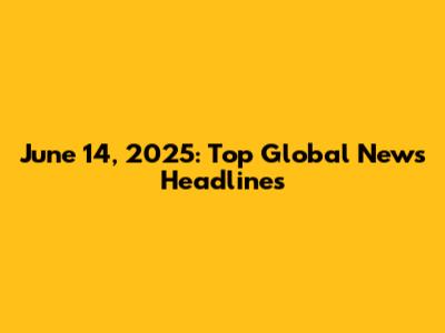 June 14, 2025: Top Global News Headlines