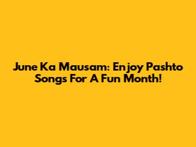 June Ka Mausam: Enjoy Pashto Songs For A Fun Month!
