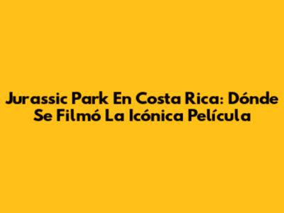 Jurassic Park En Costa Rica: Dónde Se Filmó La Icónica Película