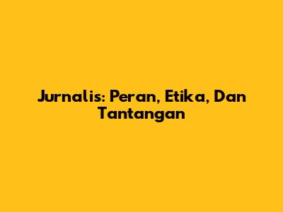 Jurnalis: Peran, Etika, Dan Tantangan