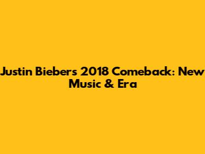 Justin Bieber's 2018 Comeback: New Music & Era