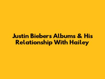 Justin Bieber's Albums & His Relationship With Hailey