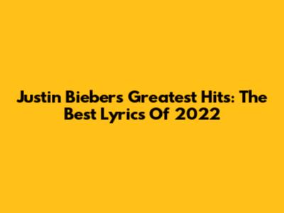 Justin Bieber's Greatest Hits: The Best Lyrics Of 2022