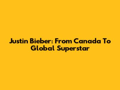 Justin Bieber: From Canada To Global Superstar