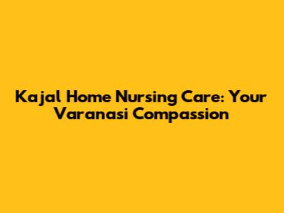 Kajal Home Nursing Care: Your Varanasi Compassion