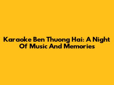 Karaoke Ben Thuong Hai: A Night Of Music And Memories