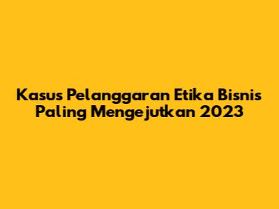Kasus Pelanggaran Etika Bisnis Paling Mengejutkan 2023
