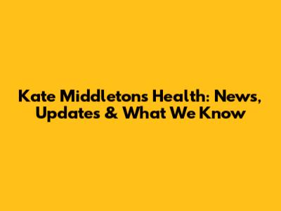 Kate Middleton's Health: News, Updates & What We Know