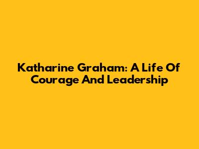 Katharine Graham: A Life Of Courage And Leadership