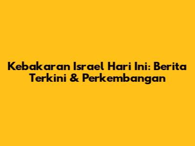 Kebakaran Israel Hari Ini: Berita Terkini & Perkembangan