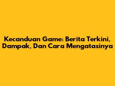 Kecanduan Game: Berita Terkini, Dampak, Dan Cara Mengatasinya