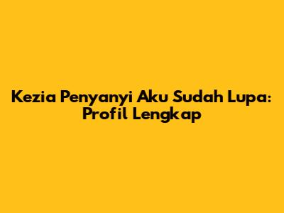 Kezia Penyanyi Aku Sudah Lupa: Profil Lengkap