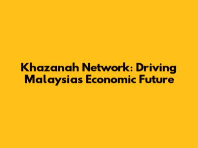 Khazanah Network: Driving Malaysia's Economic Future