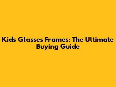Kids' Glasses Frames: The Ultimate Buying Guide