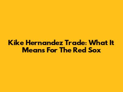 Kike Hernandez Trade: What It Means For The Red Sox