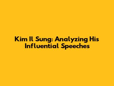 Kim Il Sung: Analyzing His Influential Speeches