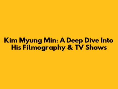 Kim Myung Min: A Deep Dive Into His Filmography & TV Shows