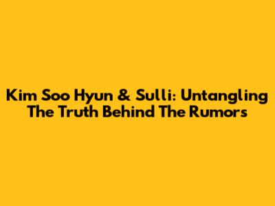 Kim Soo Hyun & Sulli: Untangling The Truth Behind The Rumors