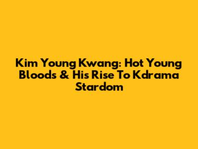 Kim Young Kwang: Hot Young Bloods & His Rise To Kdrama Stardom