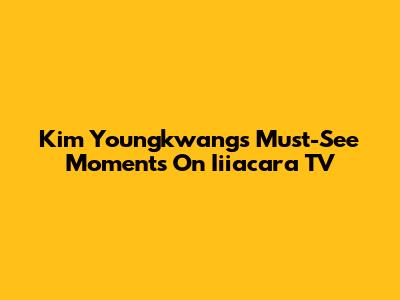 Kim Youngkwang's Must-See Moments On Iiiacara TV