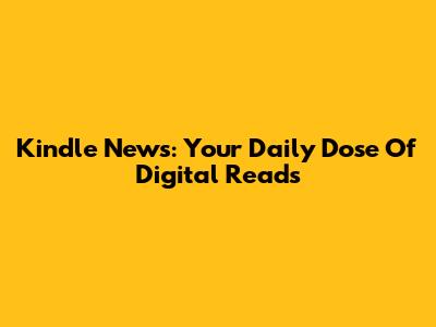 Kindle News: Your Daily Dose Of Digital Reads