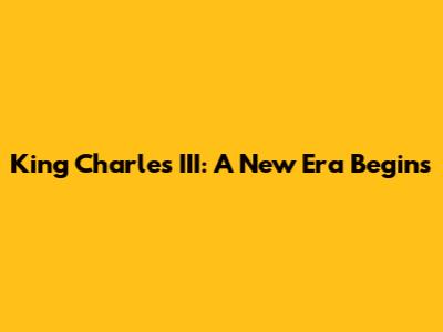 King Charles III: A New Era Begins