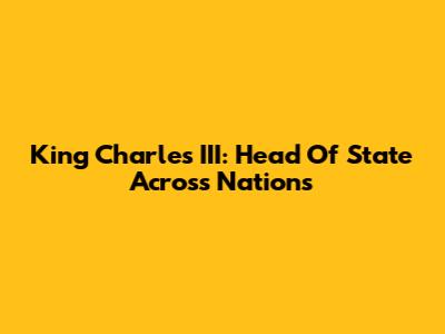 King Charles III: Head Of State Across Nations