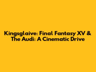 Kingsglaive: Final Fantasy XV & The Audi: A Cinematic Drive