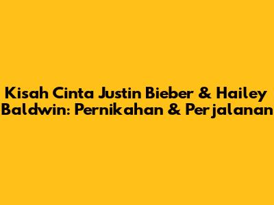 Kisah Cinta Justin Bieber & Hailey Baldwin: Pernikahan & Perjalanan