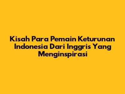 Kisah Para Pemain Keturunan Indonesia Dari Inggris Yang Menginspirasi