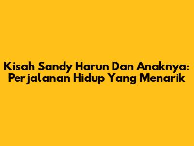 Kisah Sandy Harun Dan Anaknya: Perjalanan Hidup Yang Menarik