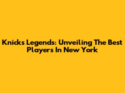 Knicks Legends: Unveiling The Best Players In New York