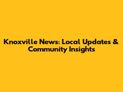 Knoxville News: Local Updates & Community Insights