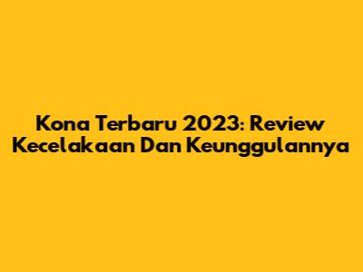 Kona Terbaru 2023: Review Kecelakaan Dan Keunggulannya