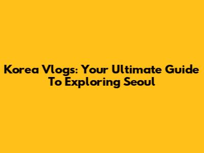 Korea Vlogs: Your Ultimate Guide To Exploring Seoul