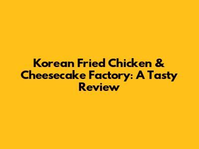 Korean Fried Chicken & Cheesecake Factory: A Tasty Review
