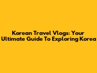 Korean Travel Vlogs: Your Ultimate Guide To Exploring Korea