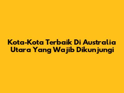 Kota-Kota Terbaik Di Australia Utara Yang Wajib Dikunjungi