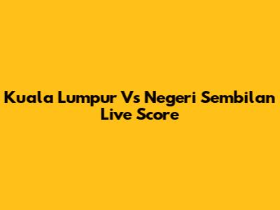 Kuala Lumpur Vs Negeri Sembilan Live Score