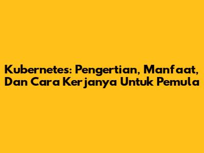 Kubernetes: Pengertian, Manfaat, Dan Cara Kerjanya Untuk Pemula